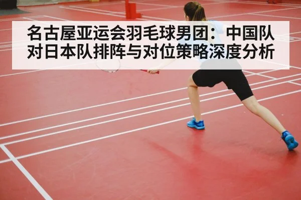 名古屋亚运会羽毛球男团：中国队对日本队排阵与对位策略深度分析