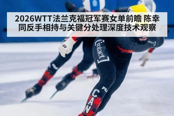 2026WTT法兰克福冠军赛女单前瞻 陈幸同反手相持与关键分处理深度技术观察
